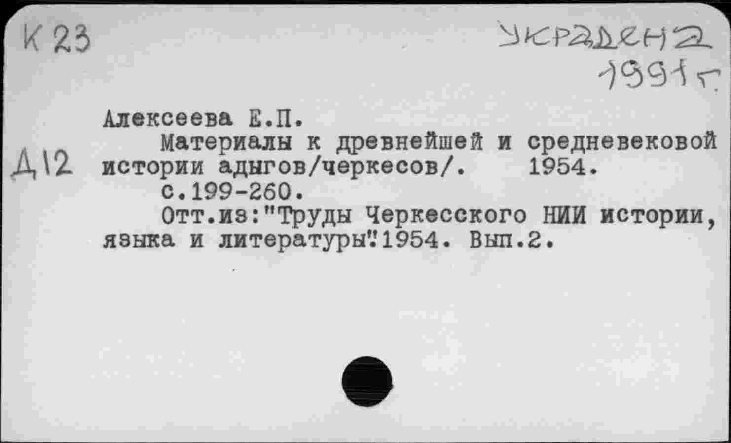 ﻿К 23
№93 г
Алексеева Е.П.
,	Материалы к древнейшей и средневековой
Д\2. истории адыгов/черкесов/. 1954.
с.199-260.
Отт.из:"Труды Черкесского НИИ истории, языка и литературы’.'1954. Выл.2.